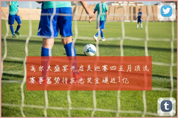高尔夫盛宴开启美巡赛四五月顶流赛事蓄势待发总奖金逼近1亿