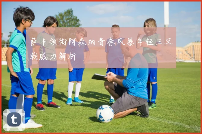 萨卡领衔阿森纳青春风暴年轻三叉戟威力解析