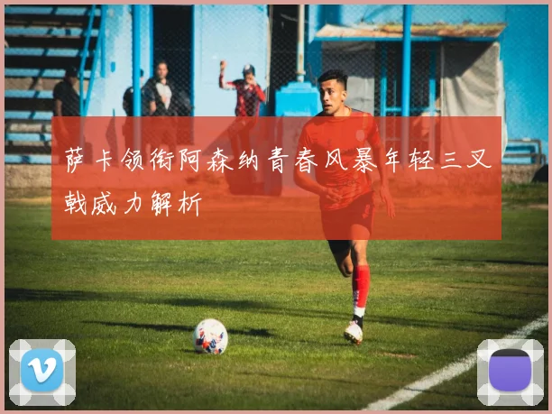 萨卡领衔阿森纳青春风暴年轻三叉戟威力解析