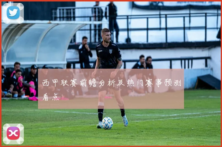 西甲联赛前瞻分析及热门赛事预测看点